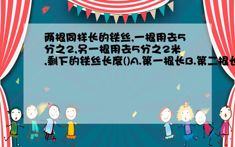 两根同样长的铁丝,一根用去5分之2,另一根用去5分之2米,剩下的铁丝长度()A.第一根长B.第二根长C.同样长D.无法确定.