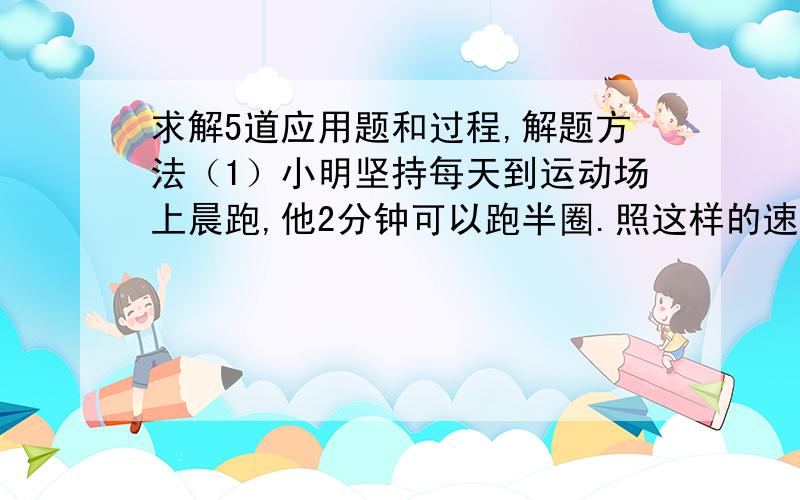 求解5道应用题和过程,解题方法（1）小明坚持每天到运动场上晨跑,他2分钟可以跑半圈.照这样的速度,如果他要跑4圈,要多少时间?（2）甲、乙两车间人数比为3:4,甲车间有120人,两个车间共有多