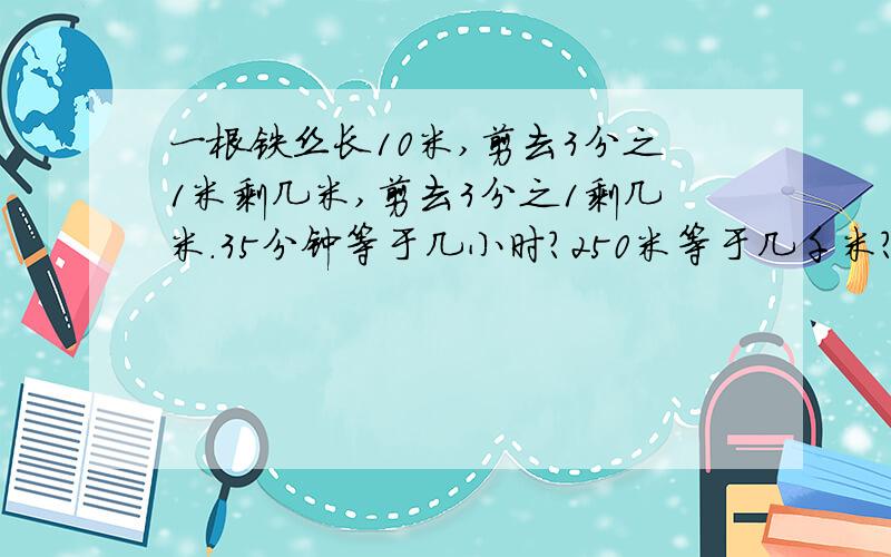一根铁丝长10米,剪去3分之1米剩几米,剪去3分之1剩几米.35分钟等于几小时?250米等于几千米?300平方分米等于几平方米?45克等于几千克?把一根5米长的铁丝平均分成6段,每段是几米,每段占全长的