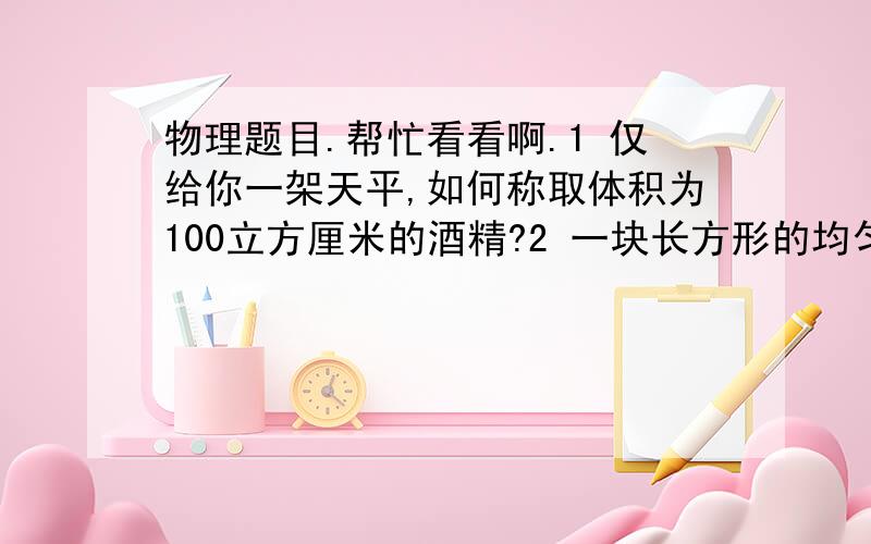 物理题目.帮忙看看啊.1 仅给你一架天平,如何称取体积为100立方厘米的酒精?2 一块长方形的均匀铝箔,用天平和尺能不能求出铝箔的厚度?说出办法.