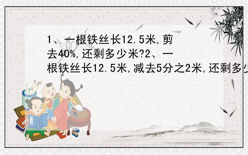 1、一根铁丝长12.5米,剪去40%,还剩多少米?2、一根铁丝长12.5米,减去5分之2米,还剩多少米?3、机床厂有职工432人,其中女职工占9分之5,男职工有多少人4、机床厂有职工432人,其中男职工的人数是女