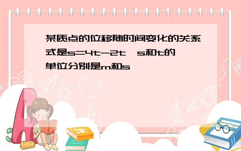 某质点的位移随时间变化的关系式是s=4t-2t,s和t的单位分别是m和s,