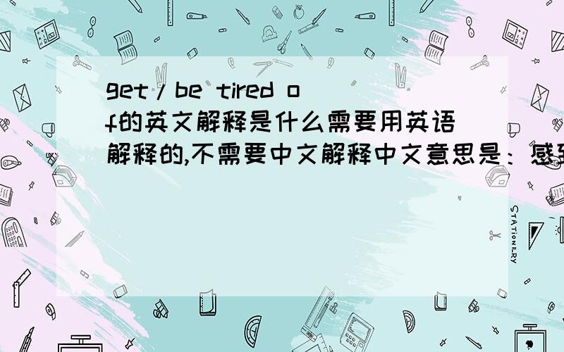 get/be tired of的英文解释是什么需要用英语解释的,不需要中文解释中文意思是：感到厌倦；对。失去兴趣