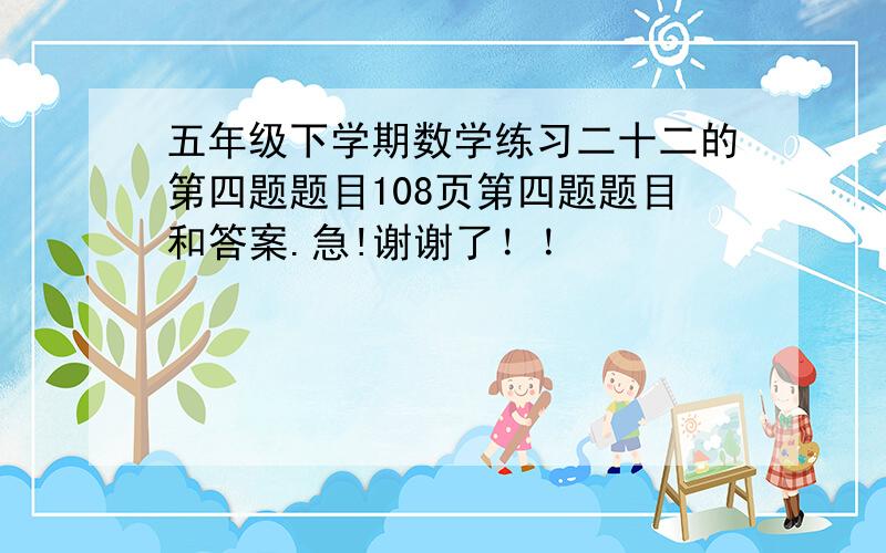 五年级下学期数学练习二十二的第四题题目108页第四题题目和答案.急!谢谢了！！