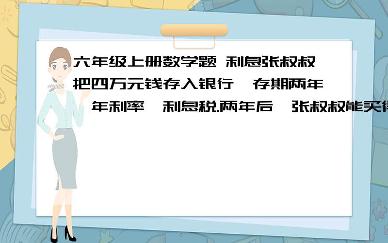 六年级上册数学题 利息张叔叔把四万元钱存入银行,存期两年,年利率,利息税.两年后,张叔叔能买得起一辆四万五千元的汽车吗?雪儿有4000元钱,打算存入银行两年,可以有两种储蓄方法：一种是