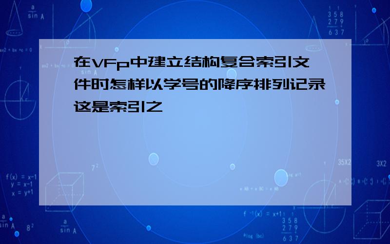 在VFp中建立结构复合索引文件时怎样以学号的降序排列记录这是索引之一