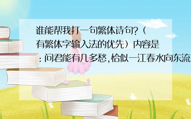 谁能帮我打一句繁体诗句?（ 有繁体字输入法的优先）内容是：问君能有几多愁,恰似一江春水向东流.希望有人可以帮我打一下这句诗 要繁体的哦