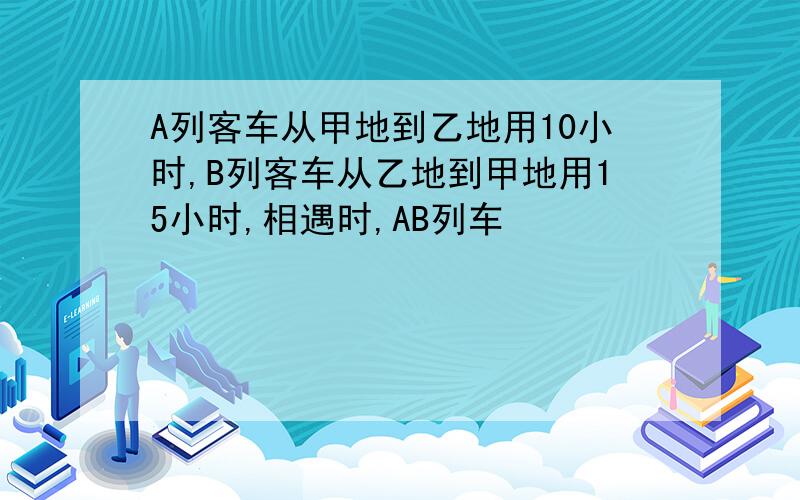 A列客车从甲地到乙地用10小时,B列客车从乙地到甲地用15小时,相遇时,AB列车