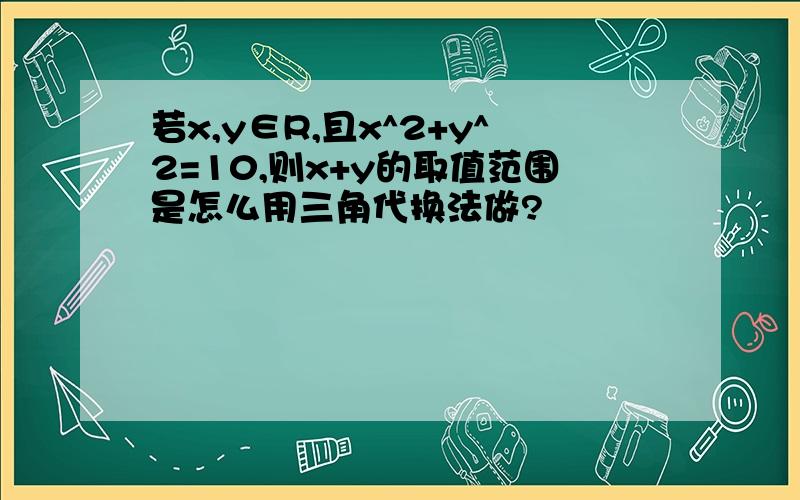 若x,y∈R,且x^2+y^2=10,则x+y的取值范围是怎么用三角代换法做?