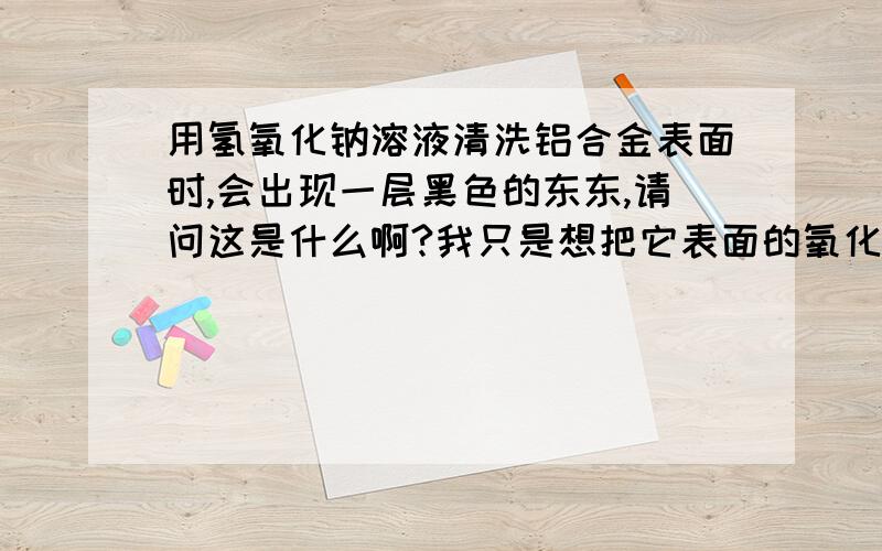 用氢氧化钠溶液清洗铝合金表面时,会出现一层黑色的东东,请问这是什么啊?我只是想把它表面的氧化膜给去掉偏铝酸纳不是的白色的吗？我是要把铝合金表面的氧化膜给去掉，另外我还想知