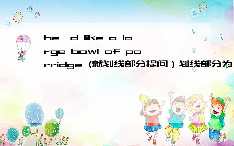 he'd like a large bowl of porridge (就划线部分提问）划线部分为：a large