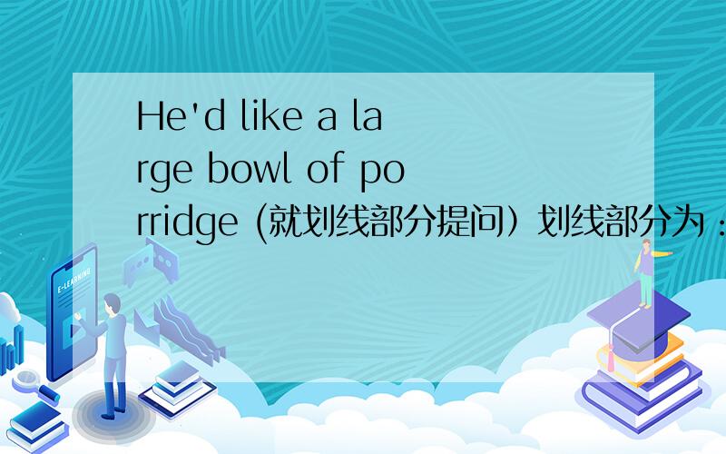 He'd like a large bowl of porridge (就划线部分提问）划线部分为：large___ ___bowl of porridge would he like?(改为这种)