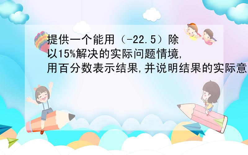 提供一个能用（-22.5）除以15%解决的实际问题情境,用百分数表示结果,并说明结果的实际意义