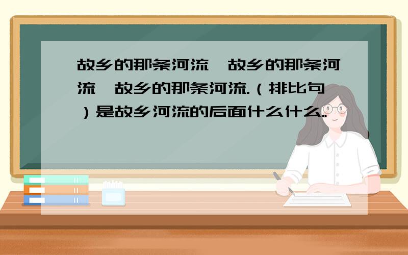 故乡的那条河流,故乡的那条河流,故乡的那条河流.（排比句）是故乡河流的后面什么什么。