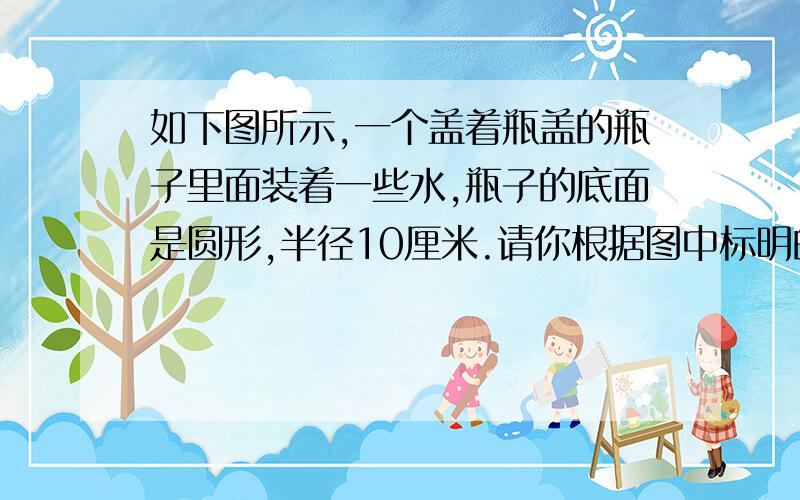 如下图所示,一个盖着瓶盖的瓶子里面装着一些水,瓶子的底面是圆形,半径10厘米.请你根据图中标明的.如下图所示,一个盖着瓶盖的瓶子里面装着一些水,瓶子的底面是圆形,半径10厘米.请你根据