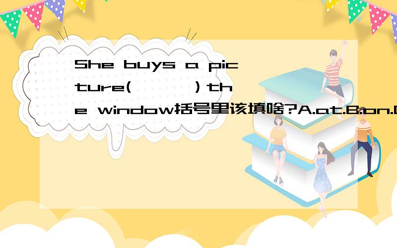 She buys a picture(      ）the window括号里该填啥?A.at.B.on.C.beside.D.to.E.for.F.out.先回答的是最佳答案