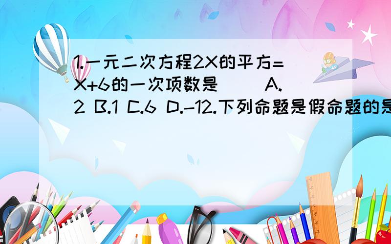 1.一元二次方程2X的平方=X+6的一次项数是( )A.2 B.1 C.6 D.-12.下列命题是假命题的是( )A.如果两个角是对顶角,那么他们相等B.同位角相等C.三角形中相等的边所对的角相等D.全等直角三角形的两个