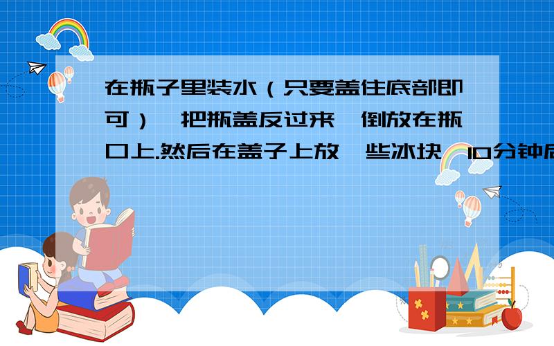 在瓶子里装水（只要盖住底部即可）,把瓶盖反过来,倒放在瓶口上.然后在盖子上放一些冰块,10分钟后观察盖子下方有什么反应?请各位说的简洁一点,