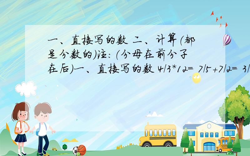 一、直接写的数 二、计算（都是分数的）注：（分母在前分子在后）一、直接写的数 4/3*12= 7/5+7/2= 3/2*4/3= 60*12/5= 8/7-4/3= 10/1*1又4/1= 9/2*1又5/1= 7/5*5/14=二、计算2又2/1*15/1+3/1*2/1 (3/2+1又5/2)*7/5 (4/3+3