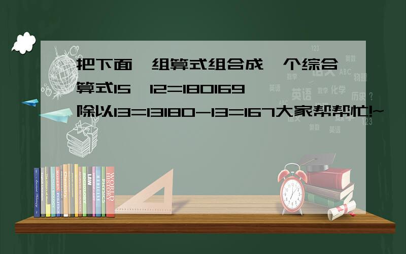 把下面一组算式组合成一个综合算式15×12=180169除以13=13180-13=167大家帮帮忙!~