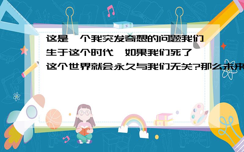 这是一个我突发奇想的问题我们生于这个时代,如果我们死了,这个世界就会永久与我们无关?那么未来的生活我们又如何体验,人生是短暂的,死亡后就再也看不到未来,我们也会想去移民外星,也