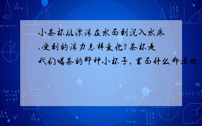 小茶杯从漂浮在水面到沉入水底,受到的浮力怎样变化?茶杯是我们喝茶的那种小杯子，里面什么都没放！