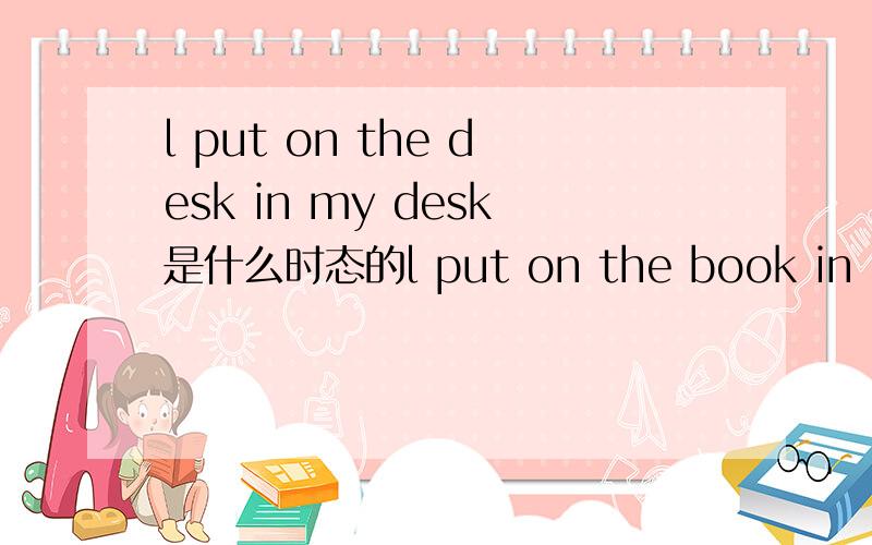 l put on the desk in my desk是什么时态的l put on the book in my desk是什么时态的