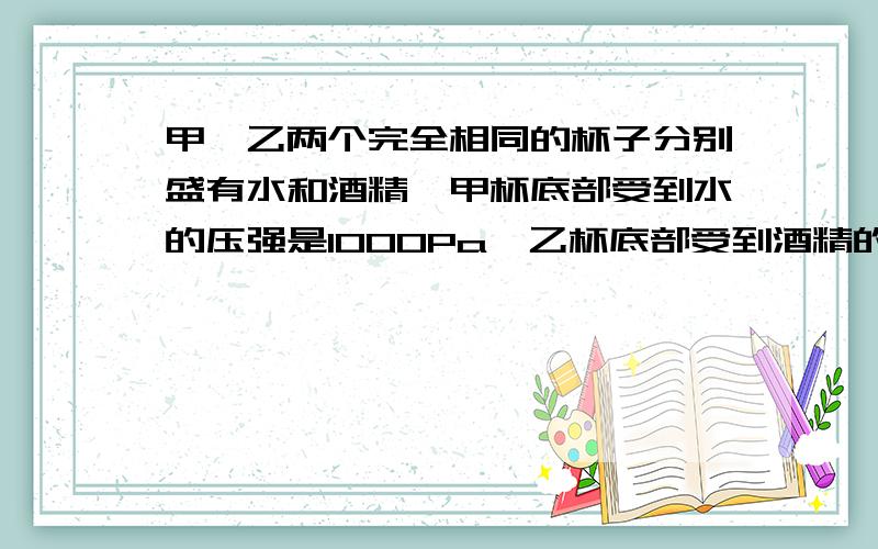 甲、乙两个完全相同的杯子分别盛有水和酒精,甲杯底部受到水的压强是1000Pa,乙杯底部受到酒精的压强是?