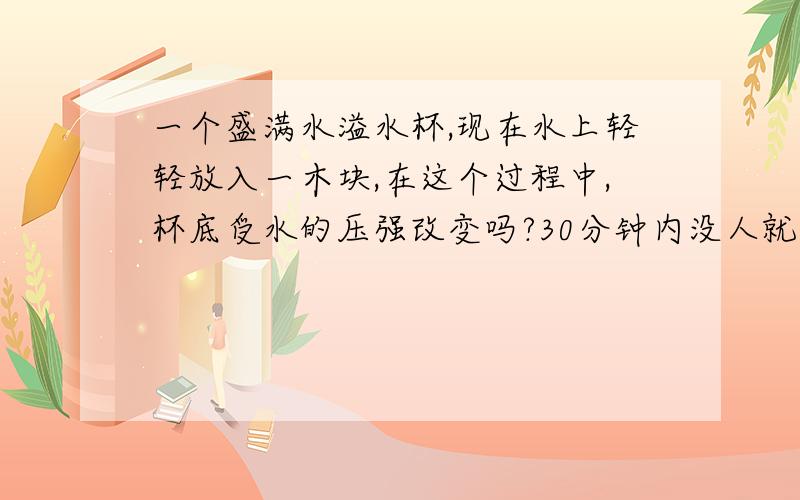 一个盛满水溢水杯,现在水上轻轻放入一木块,在这个过程中,杯底受水的压强改变吗?30分钟内没人就算了……再答一题吧从200g10%的硝酸钾溶液里取出2g溶液，倒入一支洁净的试管中，则试管中