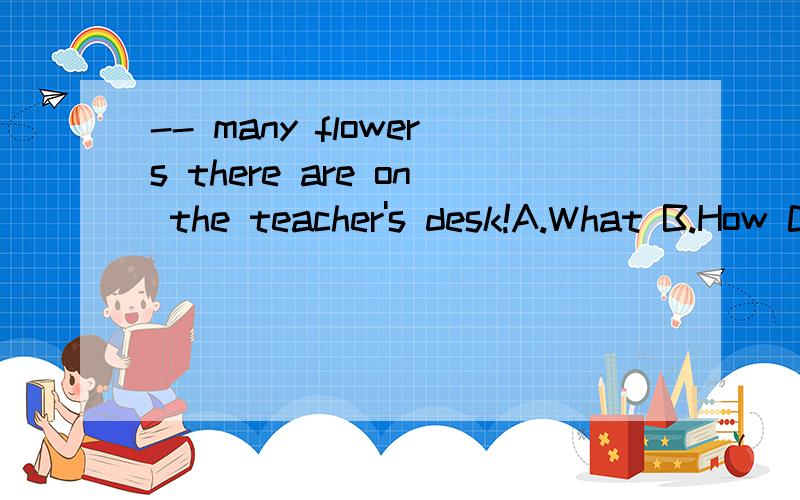 -- many flowers there are on the teacher's desk!A.What B.How C.How too D.What so这道题该选哪一个啊本题的答案是D，请问是为什么？