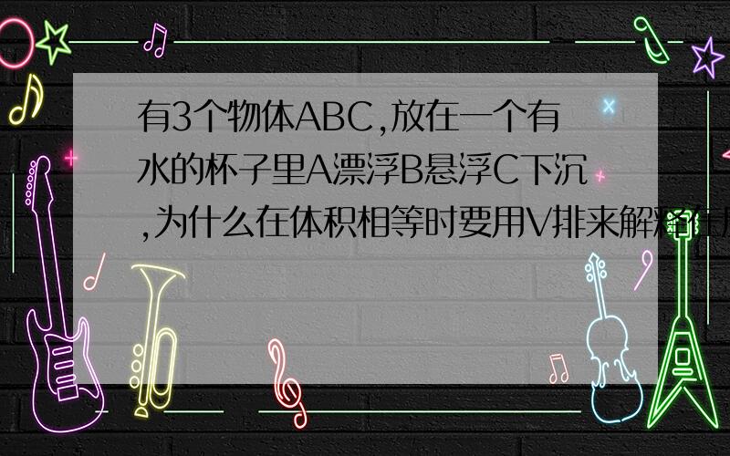 有3个物体ABC,放在一个有水的杯子里A漂浮B悬浮C下沉,为什么在体积相等时要用V排来解释在质量相等时,用浮力F和G来解释