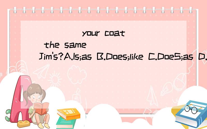 ____ your coat the same____ Jim's?A.Is;as B.Does;like C.DoeS;as D.Is;like