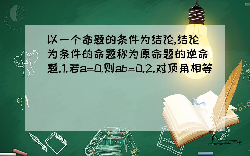 以一个命题的条件为结论,结论为条件的命题称为原命题的逆命题.1.若a=0,则ab=0.2.对顶角相等