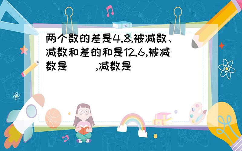 两个数的差是4.8,被减数、减数和差的和是12.6,被减数是（ ）,减数是（ ）