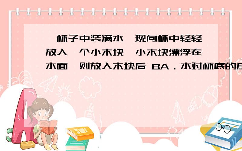 ,杯子中装满水,现向杯中轻轻放入一个小木块,小木块漂浮在水面,则放入木块后 BA．水对杯底的压强增大B．水对杯底的压强不变C．水对杯底的压力增大D．水对杯底的压力减小为什么选B