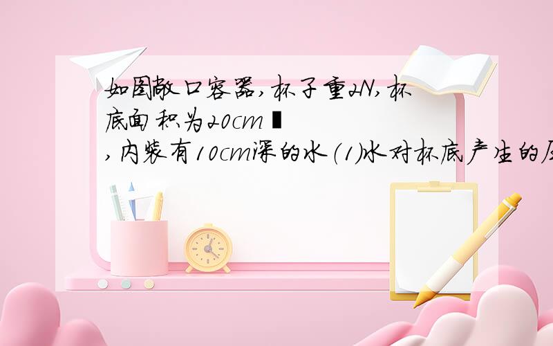 如图敞口容器,杯子重2N,杯底面积为20cm²,内装有10cm深的水（1）水对杯底产生的压强为多少（2）这些水对杯底的压力是多少?（3）这些水的重力与例3中水的重力相比,变 了.（4）杯子对桌面