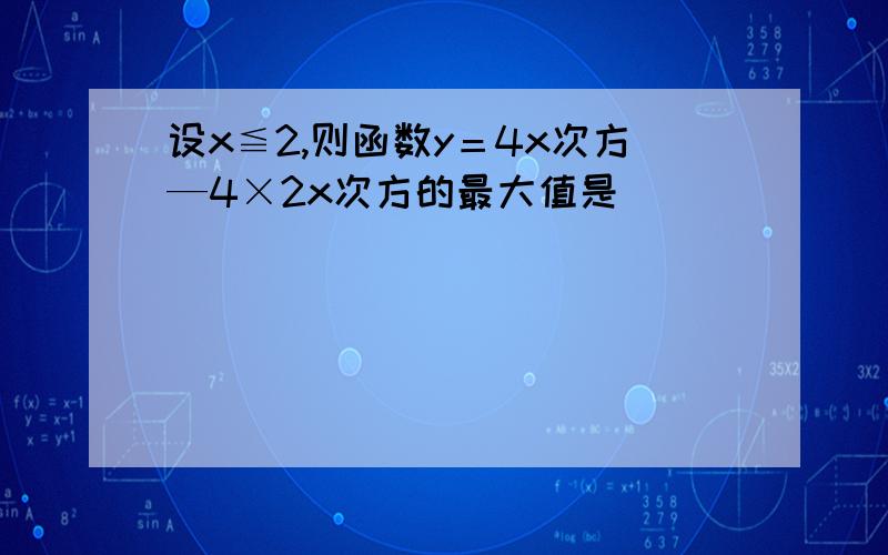 设x≦2,则函数y＝4x次方—4×2x次方的最大值是