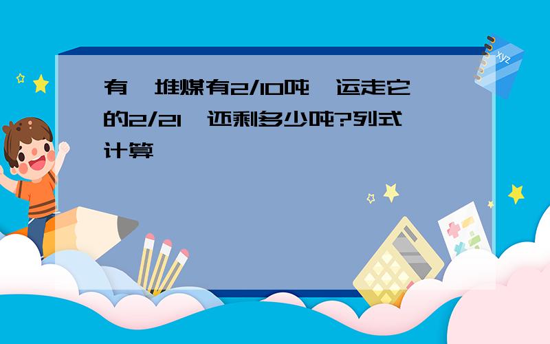 有一堆煤有2/10吨,运走它的2/21,还剩多少吨?列式计算