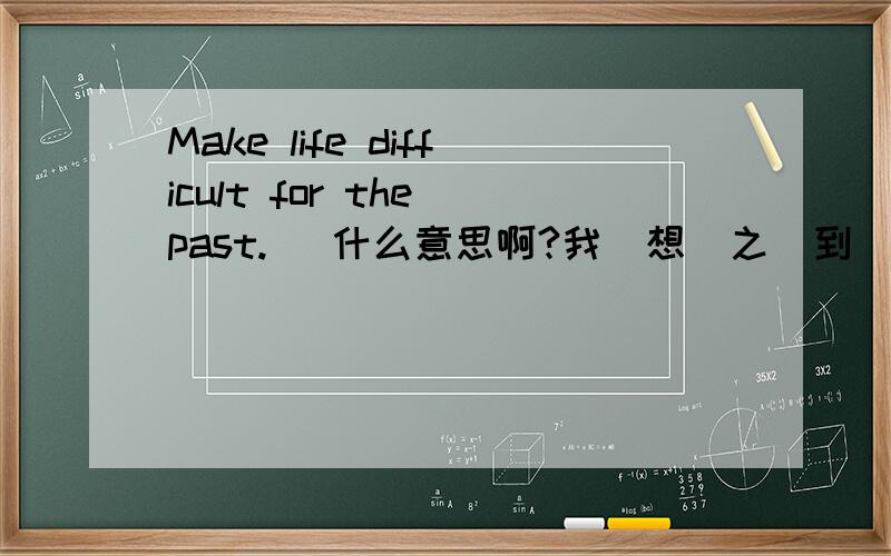 Make life difficult for the past.   什么意思啊?我  想  之  到         西  西  ..  ..  ..  ..