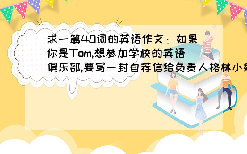 求一篇40词的英语作文：如果你是Tom,想参加学校的英语俱乐部,要写一封自荐信给负责人格林小姐,要写出你的特长和想参加英语俱乐部.