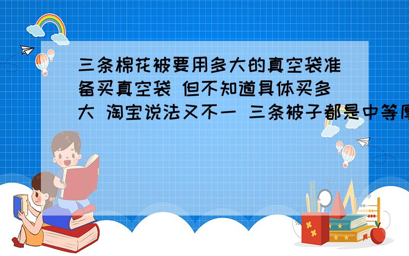 三条棉花被要用多大的真空袋准备买真空袋 但不知道具体买多大 淘宝说法又不一 三条被子都是中等厚度 不到2米