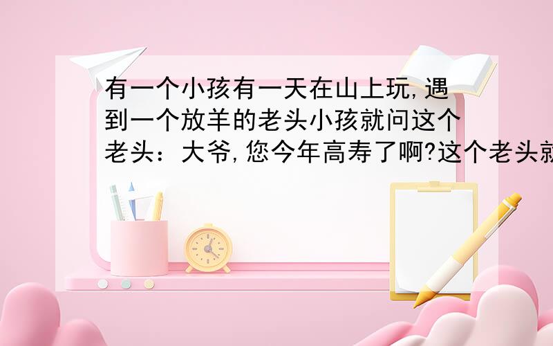 有一个小孩有一天在山上玩,遇到一个放羊的老头小孩就问这个老头：大爷,您今年高寿了啊?这个老头就说：我在你这个年龄的时候你才八岁,你到了我这个年龄的时候我就121岁了.小孩子说：