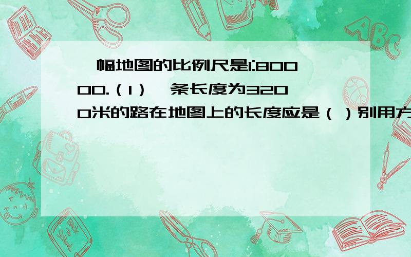 一幅地图的比例尺是1:80000.（1）一条长度为3200米的路在地图上的长度应是（）别用方程!要算式!（2）在这幅地图上一个长方形住宅区长为1cm,宽为0.5cm.它的实际面积是多少?（别用方程!要算是