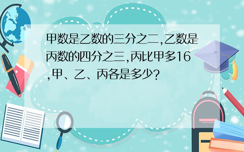 甲数是乙数的三分之二,乙数是丙数的四分之三,丙比甲多16,甲、乙、丙各是多少?