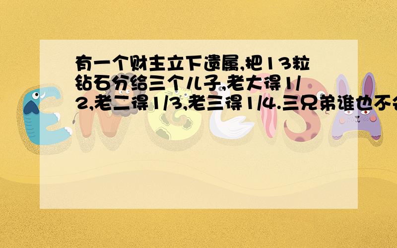 有一个财主立下遗属,把13粒钻石分给三个儿子,老大得1/2,老二得1/3,老三得1/4.三兄弟谁也不会分,你能帮他们这个忙吗?