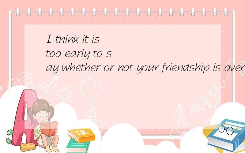 I think it is too early to say whether or not your friendship is over的中文意思