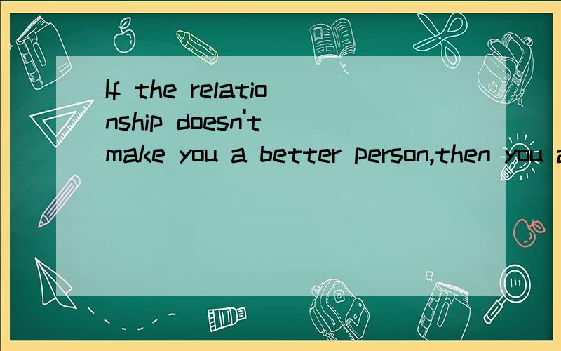 If the relationship doesn't make you a better person,then you are with the wrong one.