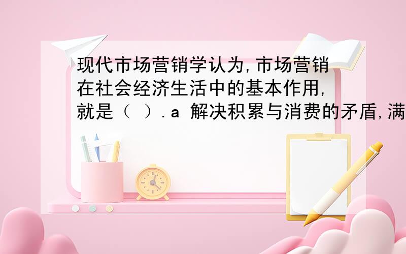 现代市场营销学认为,市场营销在社会经济生活中的基本作用,就是（ ）.a 解决积累与消费的矛盾,满足生活消费或生产消费的需要b 解决生产与消费的矛盾,满足生活消费或生产消费的需要c 解