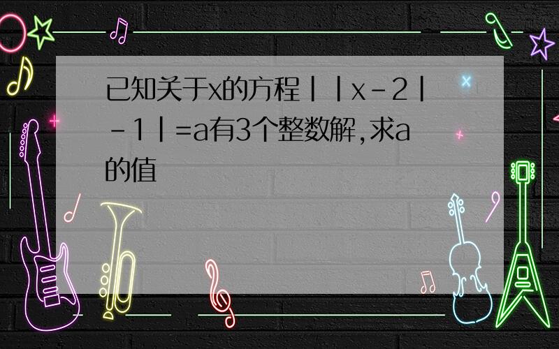 已知关于x的方程||x-2|-1|=a有3个整数解,求a的值