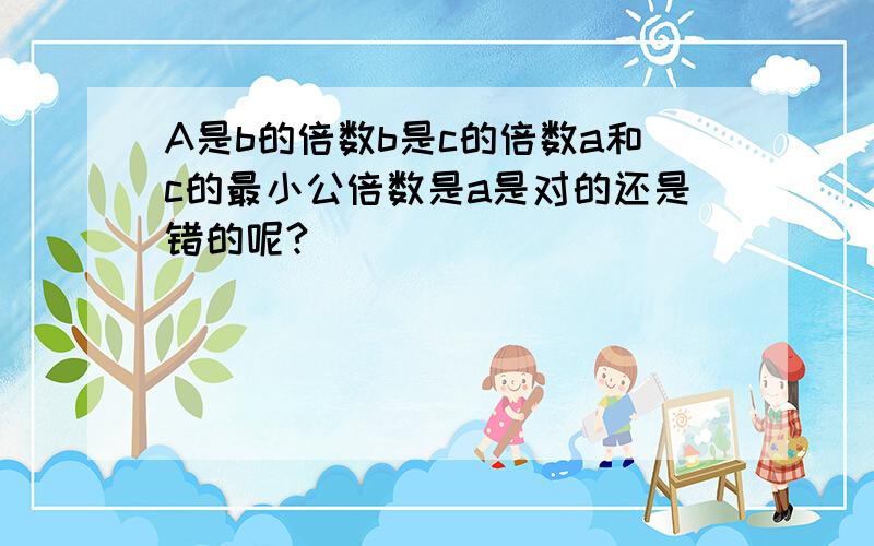 A是b的倍数b是c的倍数a和c的最小公倍数是a是对的还是错的呢?